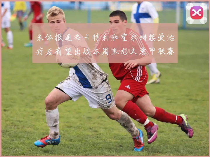 米体报道洛卡特利和霍尔姆接受治疗后有望出战本周末尤文意甲联赛