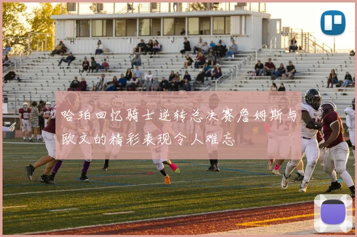 哈珀回忆骑士逆转总决赛詹姆斯与欧文的精彩表现令人难忘