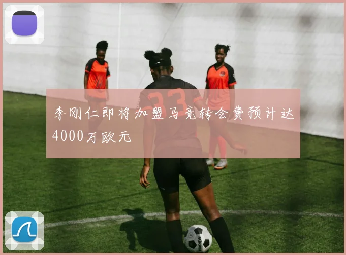 李刚仁即将加盟马竞转会费预计达4000万欧元