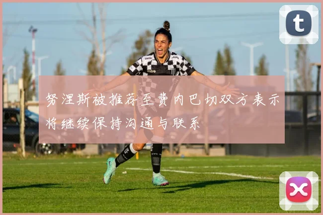 努涅斯被推荐至费内巴切双方表示将继续保持沟通与联系