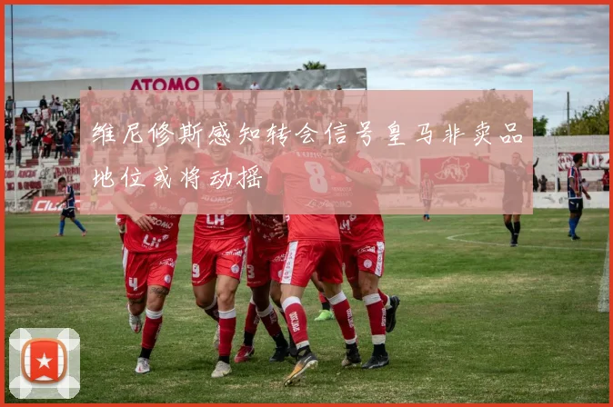 维尼修斯感知转会信号皇马非卖品地位或将动摇