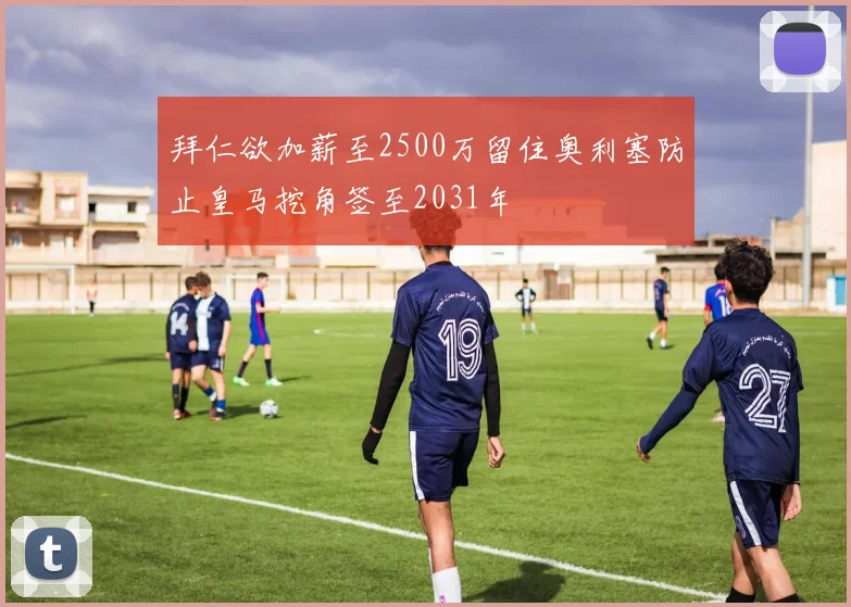 拜仁欲加薪至2500万留住奥利塞防止皇马挖角签至2031年