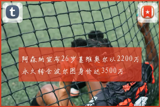 阿森纳宣布26岁基维奥尔以2200万永久转会波尔图身价达3500万