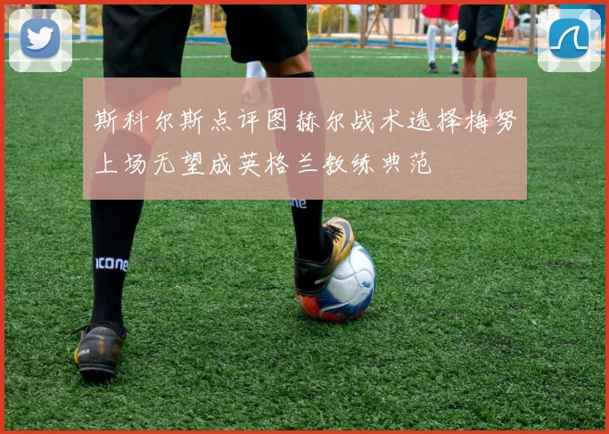 斯科尔斯点评图赫尔战术选择梅努上场无望成英格兰教练典范