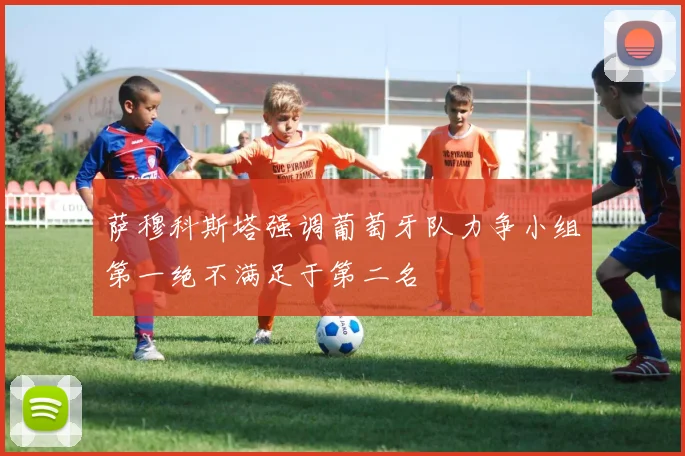 萨穆科斯塔强调葡萄牙队力争小组第一绝不满足于第二名