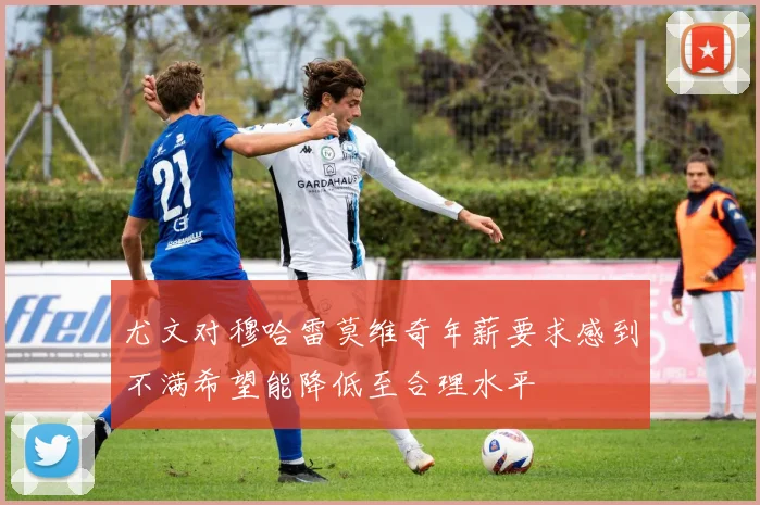 尤文对穆哈雷莫维奇年薪要求感到不满希望能降低至合理水平