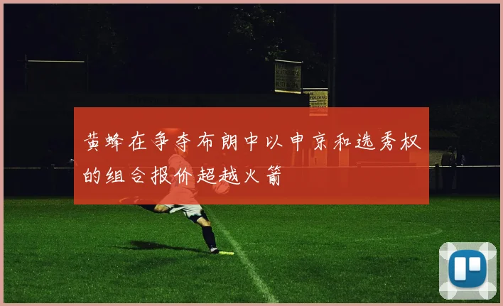 黄蜂在争夺布朗中以申京和选秀权的组合报价超越火箭