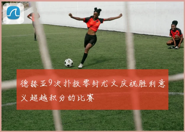 德赫亚9次扑救零封尤文庆祝胜利意义超越积分的比赛