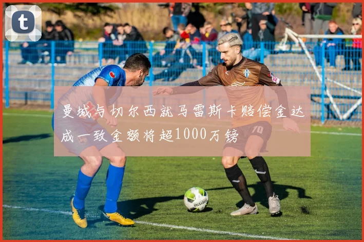 曼城与切尔西就马雷斯卡赔偿金达成一致金额将超1000万镑