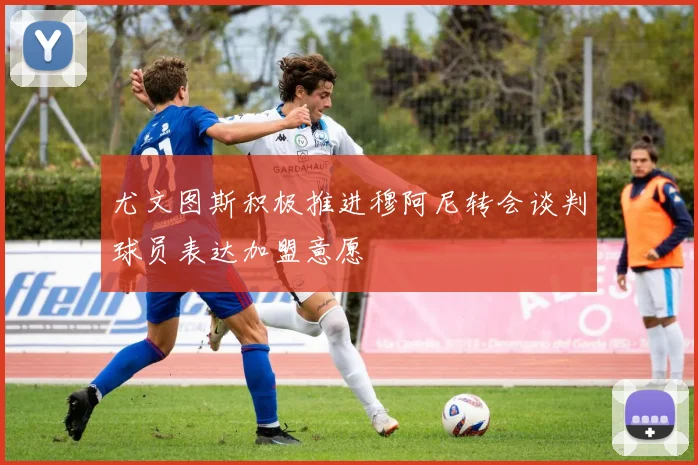 尤文图斯积极推进穆阿尼转会谈判球员表达加盟意愿