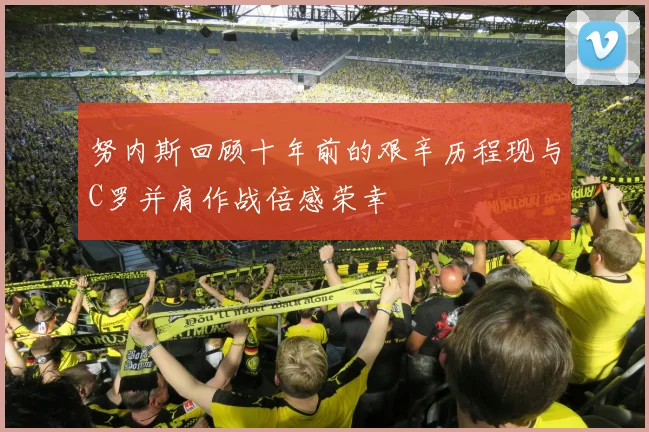 努内斯回顾十年前的艰辛历程现与C罗并肩作战倍感荣幸
